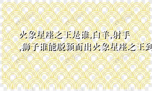 火象星座之王是谁,白羊,射手,狮子谁能脱颖而出火象星座之王到底是谁