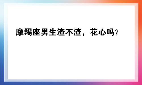 摩羯座男生渣不渣，花心吗？