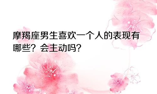 摩羯座男生喜欢一个人的表现有哪些？会主动吗？