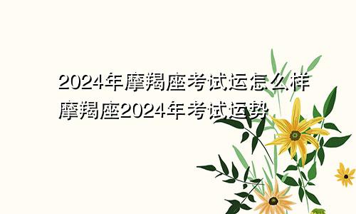 2024年摩羯座考试运怎么样摩羯座2024年考试运势