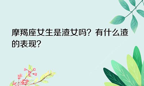 摩羯座女生是渣女吗？有什么渣的表现？