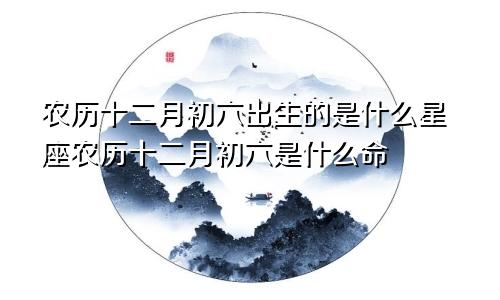 农历十二月初六出生的是什么星座农历十二月初六是什么命