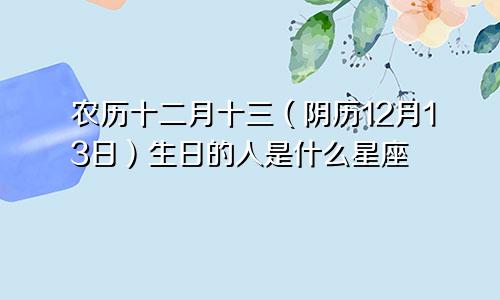 农历十二月十三（阴历12月13日）生日的人是什么星座