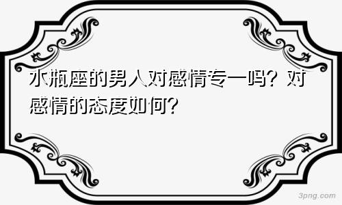 水瓶座的男人对感情专一吗？对感情的态度如何？