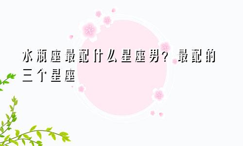 水瓶座最配什么星座男？最配的三个星座