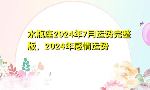 水瓶座2024年7月运势完整版，2024年感情运势