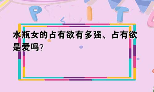 水瓶女的占有欲有多强、占有欲是爱吗？