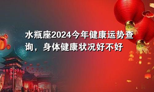 水瓶座2024今年健康运势查询，身体健康状况好不好