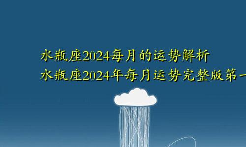 水瓶座2024每月的运势解析水瓶座2024年每月运势完整版第一星座