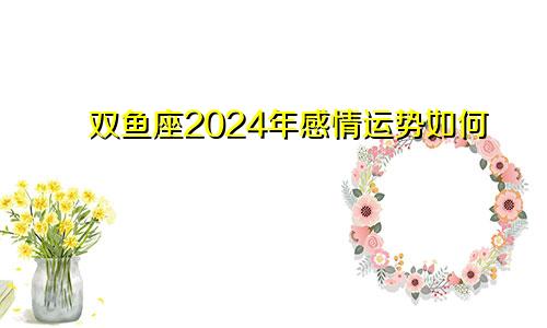 双鱼座2024年感情运势如何