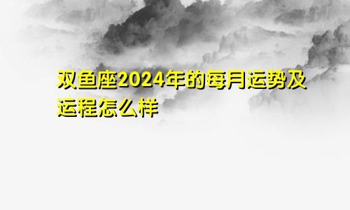 双鱼座2024年的每月运势及运程怎么样