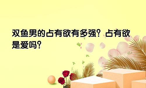 双鱼男的占有欲有多强？占有欲是爱吗？