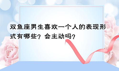 双鱼座男生喜欢一个人的表现形式有哪些？会主动吗？