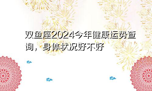 双鱼座2024今年健康运势查询，身体状况好不好