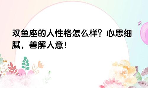 双鱼座的人性格怎么样？心思细腻，善解人意！