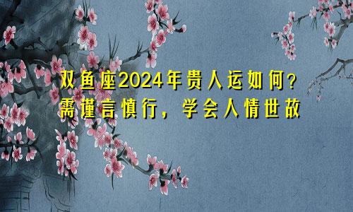 双鱼座2024年贵人运如何？需谨言慎行，学会人情世故