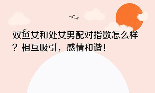 双鱼女和处女男配对指数怎么样？相互吸引，感情和谐！