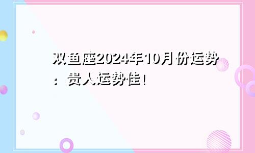 双鱼座2024年10月份运势：贵人运势佳！