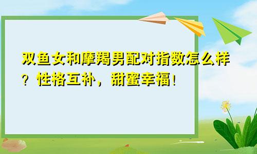 双鱼女和摩羯男配对指数怎么样？性格互补，甜蜜幸福！