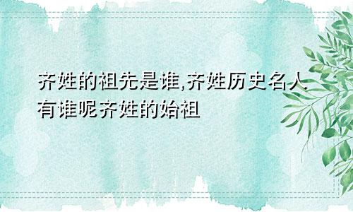 齐姓的祖先是谁,齐姓历史名人有谁呢齐姓的始祖