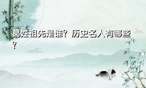 葛姓祖先是谁？历史名人有哪些？