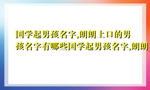 国学起男孩名字,朗朗上口的男孩名字有哪些国学起男孩名字,朗朗上口的男孩名字有哪些好听