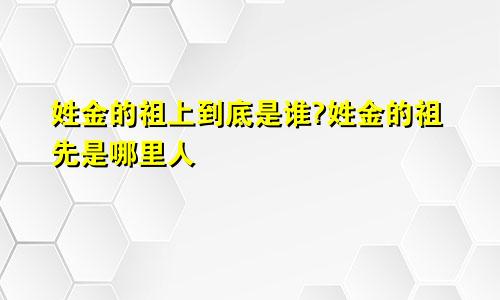 姓金的祖上到底是谁?姓金的祖先是哪里人