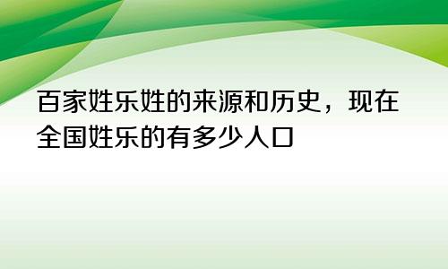 百家姓乐姓的来源和历史，现在全国姓乐的有多少人口