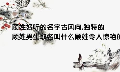 顾姓好听的名字古风向,独特的顾姓男生取名叫什么顾姓令人惊艳的名字男