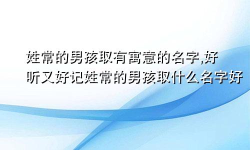 姓常的男孩取有寓意的名字,好听又好记姓常的男孩取什么名字好