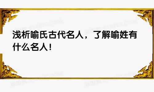 浅析喻氏古代名人，了解喻姓有什么名人！