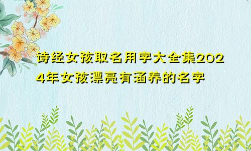 诗经女孩取名用字大全集2024年女孩漂亮有涵养的名字