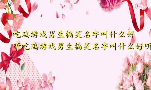 吃鸡游戏男生搞笑名字叫什么好听吃鸡游戏男生搞笑名字叫什么好听点