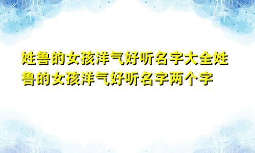 姓鲁的女孩洋气好听名字大全姓鲁的女孩洋气好听名字两个字