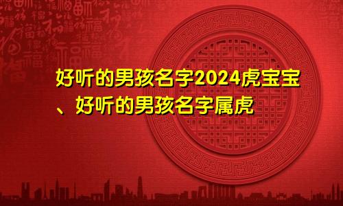 好听的男孩名字2024虎宝宝、好听的男孩名字属虎