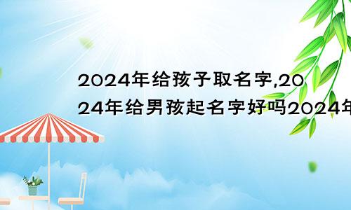 2024年给孩子取名字,2024年给男孩起名字好吗2024年给孩子取名字,2024年给男孩起名字可以吗