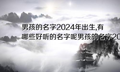 男孩的名字2024年出生,有哪些好听的名字呢男孩的名字2024年出生,有哪些好听的名字和姓名