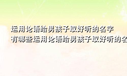 运用论语给男孩子取好听的名字有哪些运用论语给男孩子取好听的名字叫什么