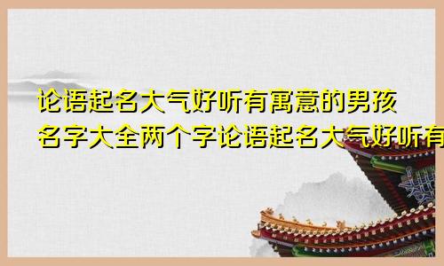 论语起名大气好听有寓意的男孩名字大全两个字论语起名大气好听有寓意的男孩名字大全四个字