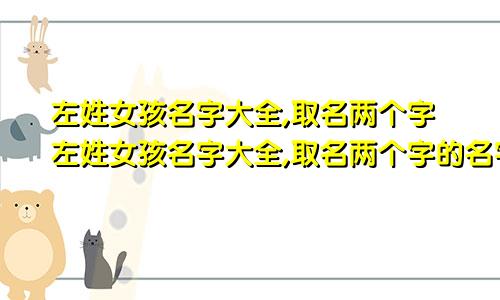 左姓女孩名字大全,取名两个字左姓女孩名字大全,取名两个字的名字