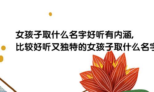 女孩子取什么名字好听有内涵,比较好听又独特的女孩子取什么名字好听有内涵,比较好听又独特的名字