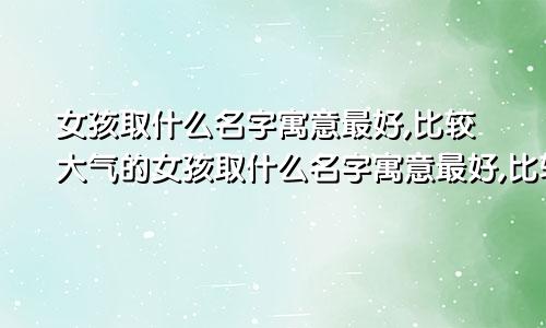 女孩取什么名字寓意最好,比较大气的女孩取什么名字寓意最好,比较大气的名字