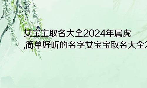 女宝宝取名大全2024年属虎,简单好听的名字女宝宝取名大全2024年属虎,简单好听的