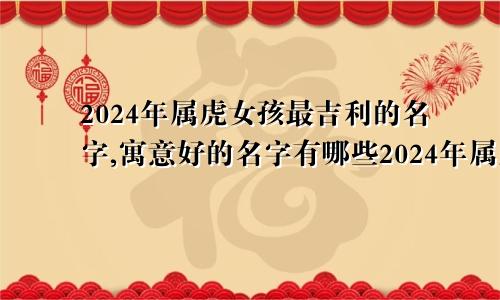 2024年属虎女孩最吉利的名字,寓意好的名字有哪些2024年属虎女孩最吉利的名字,寓意好的名字是什么