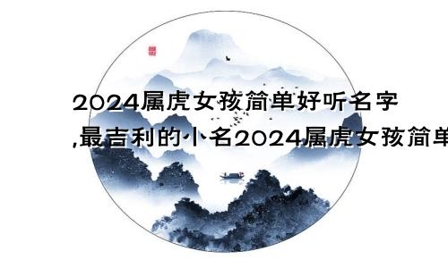 2024属虎女孩简单好听名字,最吉利的小名2024属虎女孩简单好听名字,最吉利的小名是什么