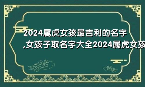 2024属虎女孩最吉利的名字,女孩子取名字大全2024属虎女孩最吉利的名字,女孩子取名字大全两个字