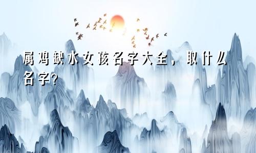 属鸡缺水女孩名字大全，取什么名字？