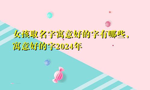 女孩取名字寓意好的字有哪些，寓意好的字2024年