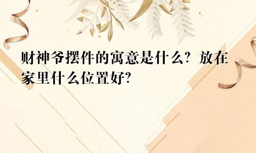 财神爷摆件的寓意是什么？放在家里什么位置好？