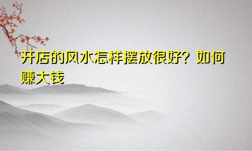 开店的风水怎样摆放很好？如何赚大钱